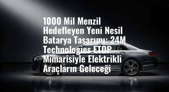 1000 Mil Menzil Hedefleyen Yeni Nesil Batarya Tasarımı: 24M Technologies ETOP Mimarisiyle Elektrikli Araçların Geleceği