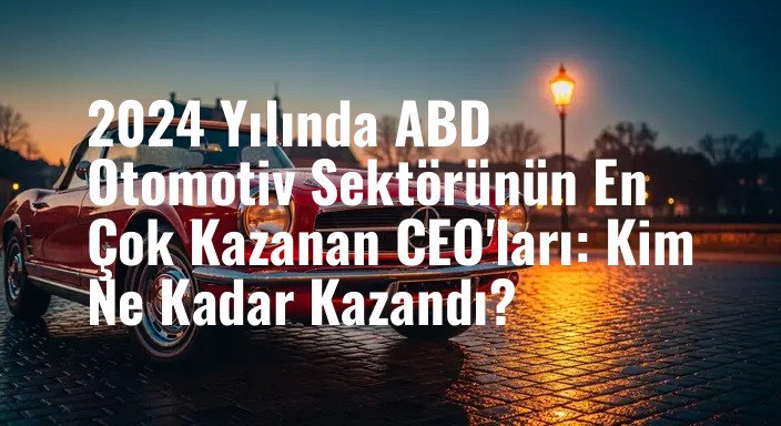 2024 Yılında ABD Otomotiv Sektörünün En Çok Kazanan CEO'ları: Kim Ne Kadar Kazandı?