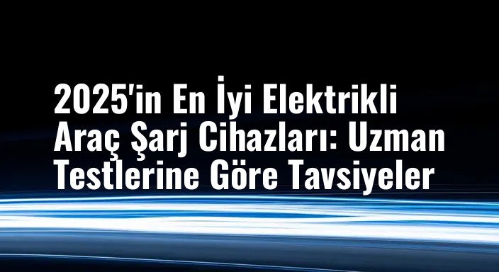 2025'in En İyi Elektrikli Araç Şarj Cihazları: Uzman Testlerine Göre Tavsiyeler