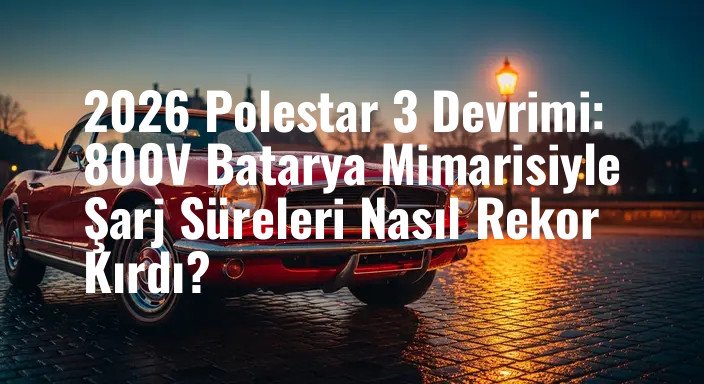 2026 Polestar 3 Devrimi: 800V Batarya Mimarisiyle Şarj Süreleri Nasıl Rekor Kırdı?
