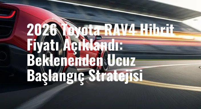 2026 Toyota RAV4 Hibrit Fiyatı Açıklandı: Beklenenden Ucuz Başlangıç Stratejisi