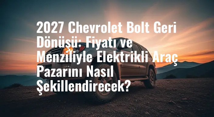 2027 Chevrolet Bolt Geri Dönüşü: Fiyatı ve Menziliyle Elektrikli Araç Pazarını Nasıl Şekillendirecek?