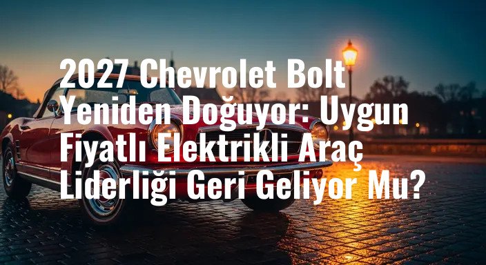 2027 Chevrolet Bolt Yeniden Doğuyor: Uygun Fiyatlı Elektrikli Araç Liderliği Geri Geliyor Mu?