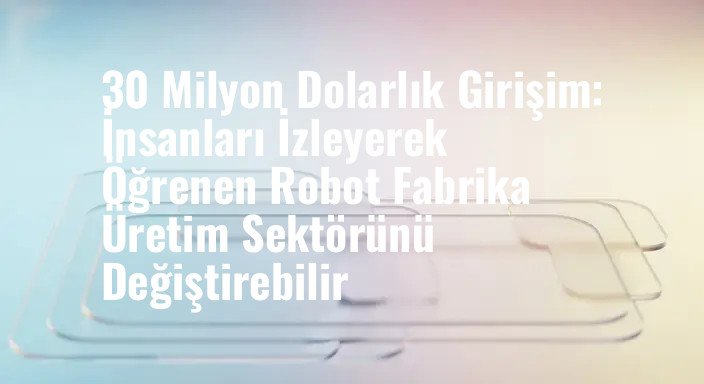 30 Milyon Dolarlık Girişim: İnsanları İzleyerek Öğrenen Robot Fabrika Üretim Sektörünü Değiştirebilir