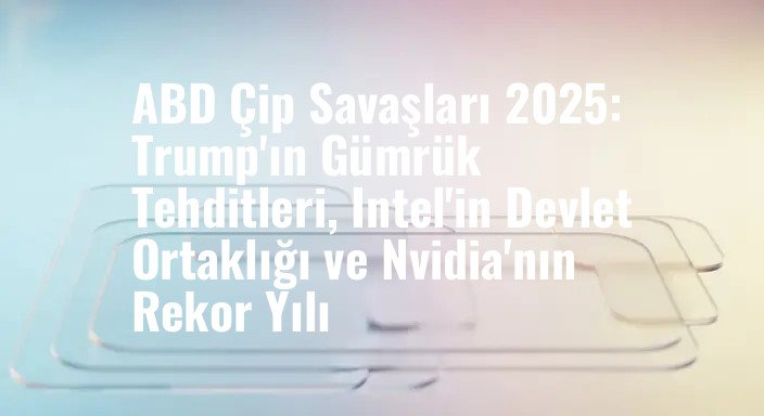 ABD Çip Savaşları 2025: Trump'ın Gümrük Tehditleri, Intel'in Devlet Ortaklığı ve Nvidia'nın Rekor Yılı
