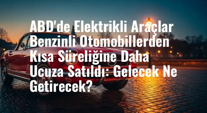 ABD'de Elektrikli Araçlar Benzinli Otomobillerden Kısa Süreliğine Daha Ucuza Satıldı: Gelecek Ne Getirecek?