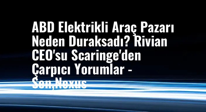 ABD Elektrikli Araç Pazarı Neden Duraksadı? Rivian CEO'su Scaringe'den Çarpıcı Yorumlar - Sen,Nexus