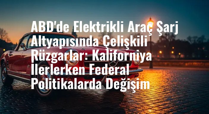 ABD'de Elektrikli Araç Şarj Altyapısında Çelişkili Rüzgarlar: Kaliforniya İlerlerken Federal Politikalarda Değişim