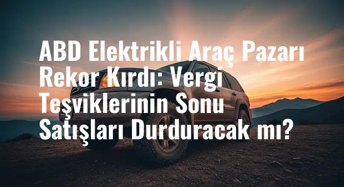 ABD Elektrikli Araç Pazarı Rekor Kırdı: Vergi Teşviklerinin Sonu Satışları Durduracak mı?