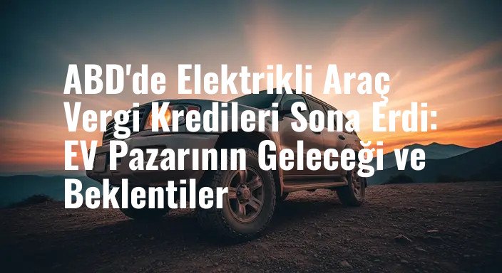 ABD'de Elektrikli Araç Vergi Kredileri Sona Erdi: EV Pazarının Geleceği ve Beklentiler