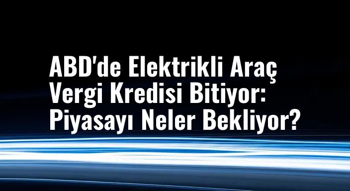 ABD'de Elektrikli Araç Vergi Kredisi Bitiyor: Piyasayı Neler Bekliyor?