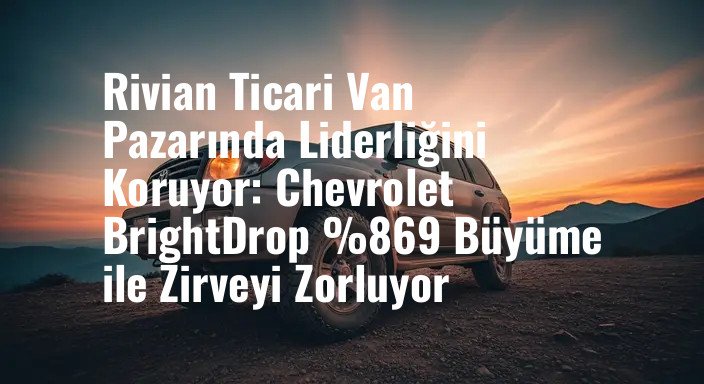Rivian Ticari Van Pazarında Liderliğini Koruyor: Chevrolet BrightDrop %869 Büyüme ile Zirveyi Zorluyor