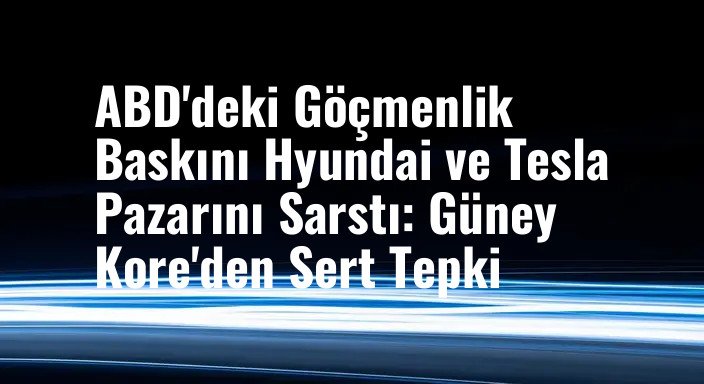 ABD'deki Göçmenlik Baskını Hyundai ve Tesla Pazarını Sarstı: Güney Kore'den Sert Tepki