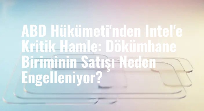 ABD Hükümeti'nden Intel'e Kritik Hamle: Dökümhane Biriminin Satışı Neden Engelleniyor?