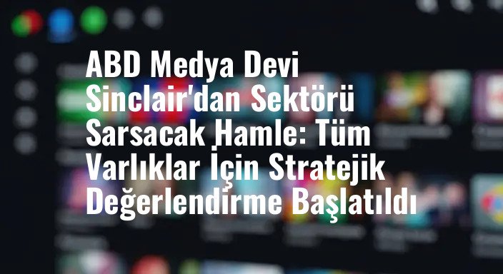 ABD Medya Devi Sinclair'dan Sektörü Sarsacak Hamle: Tüm Varlıklar İçin Stratejik Değerlendirme Başlatıldı