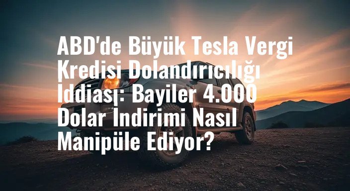 ABD'de Büyük Tesla Vergi Kredisi Dolandırıcılığı İddiası: Bayiler 4.000 Dolar İndirimi Nasıl Manipüle Ediyor?