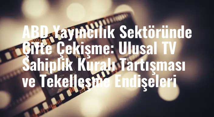 ABD Yayıncılık Sektöründe Çifte Çekişme: Ulusal TV Sahiplik Kuralı Tartışması ve Tekelleşme Endişeleri