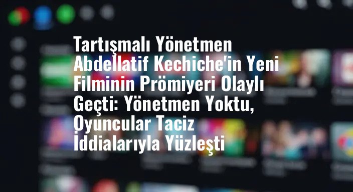 Tartışmalı Yönetmen Abdellatif Kechiche'in Yeni Filminin Prömiyeri Olaylı Geçti: Yönetmen Yoktu, Oyuncular Taciz İddialarıyla Yüzleşti