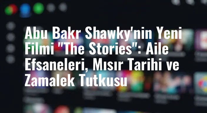 Abu Bakr Shawky'nin Yeni Filmi "The Stories": Aile Efsaneleri, Mısır Tarihi ve Zamalek Tutkusu