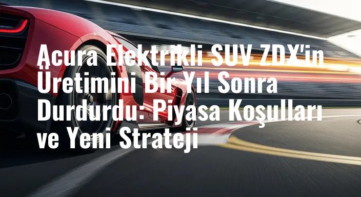 Acura Elektrikli SUV ZDX'in Üretimini Bir Yıl Sonra Durdurdu: Piyasa Koşulları ve Yeni Strateji