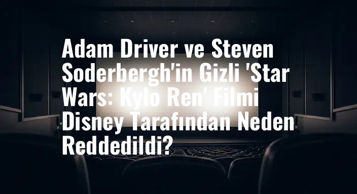 Adam Driver ve Steven Soderbergh'in Gizli 'Star Wars: Kylo Ren' Filmi Disney Tarafından Neden Reddedildi?