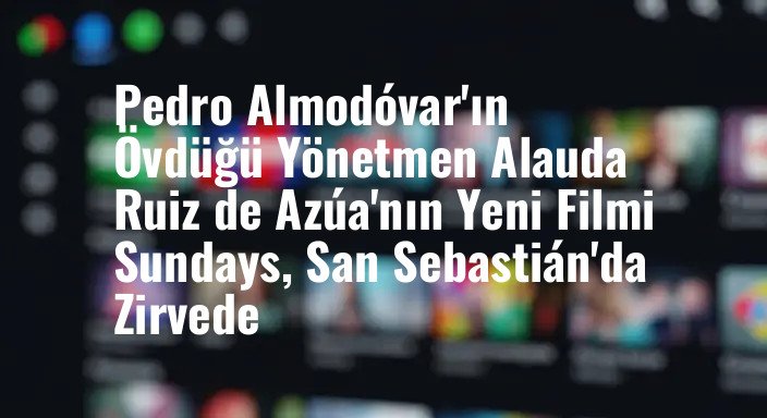 Pedro Almodóvar'ın Övdüğü Yönetmen Alauda Ruiz de Azúa'nın Yeni Filmi Sundays, San Sebastián'da Zirvede