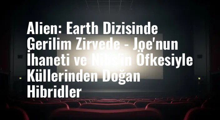 Alien: Earth Dizisinde Gerilim Zirvede - Joe'nun İhaneti ve Nibs'in Öfkesiyle Küllerinden Doğan Hibridler