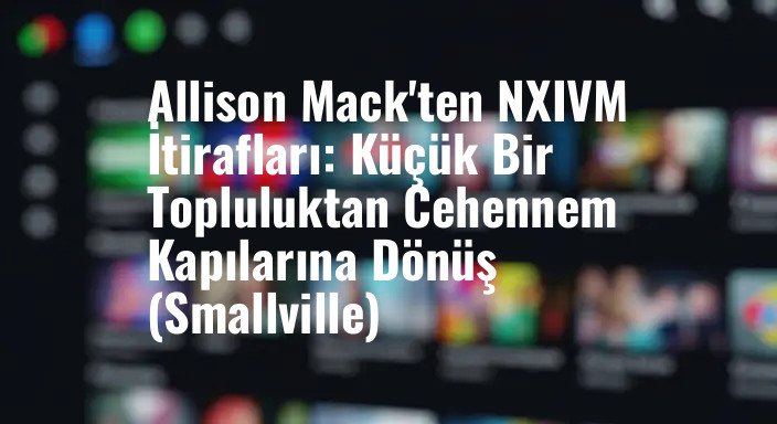 Allison Mack'ten NXIVM İtirafları: Küçük Bir Topluluktan Cehennem Kapılarına Dönüş (Smallville)