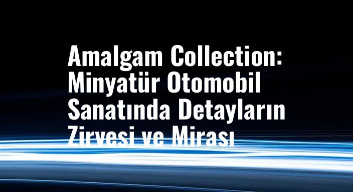 Amalgam Collection: Minyatür Otomobil Sanatında Detayların Zirvesi ve Mirası