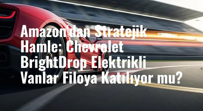 Amazon'dan Stratejik Hamle: Chevrolet BrightDrop Elektrikli Vanlar Filoya Katılıyor mu?