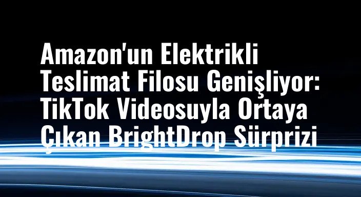 Amazon'un Elektrikli Teslimat Filosu Genişliyor: TikTok Videosuyla Ortaya Çıkan BrightDrop Sürprizi