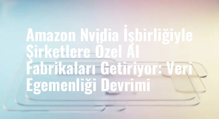 Amazon Nvidia İşbirliğiyle Şirketlere Özel AI Fabrikaları Getiriyor: Veri Egemenliği Devrimi