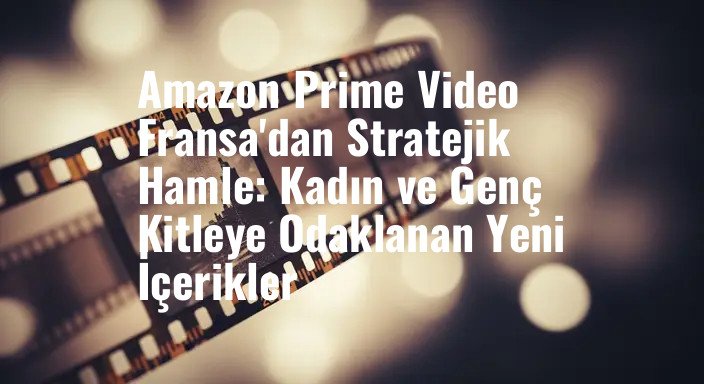 Amazon Prime Video Fransa'dan Stratejik Hamle: Kadın ve Genç Kitleye Odaklanan Yeni İçerikler