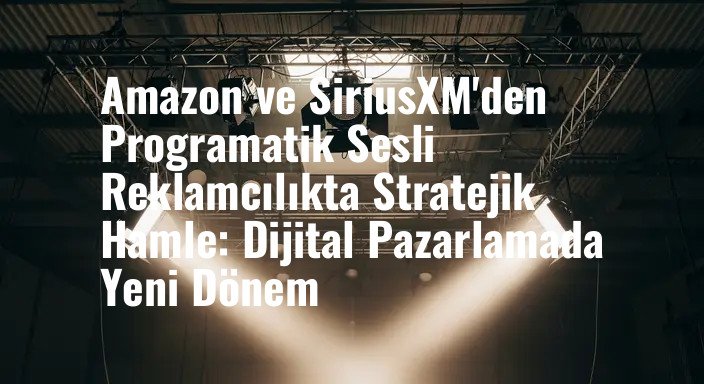 Amazon ve SiriusXM'den Programatik Sesli Reklamcılıkta Stratejik Hamle: Dijital Pazarlamada Yeni Dönem