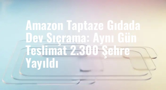 Amazon Taptaze Gıdada Dev Sıçrama: Aynı Gün Teslimat 2.300 Şehre Yayıldı