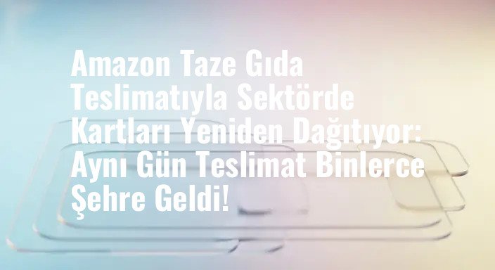 Amazon Taze Gıda Teslimatıyla Sektörde Kartları Yeniden Dağıtıyor: Aynı Gün Teslimat Binlerce Şehre Geldi!