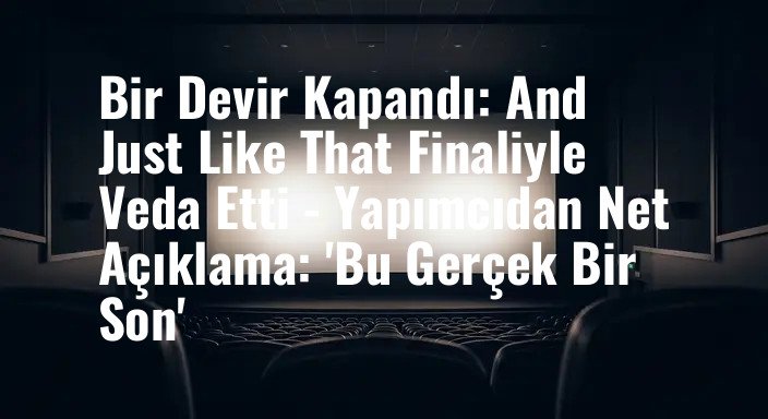 Bir Devir Kapandı: And Just Like That Finaliyle Veda Etti - Yapımcıdan Net Açıklama: 'Bu Gerçek Bir Son'