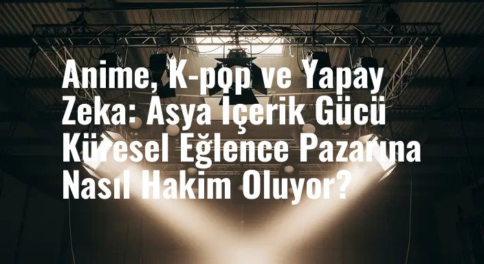 Anime, K-pop ve Yapay Zeka: Asya İçerik Gücü Küresel Eğlence Pazarına Nasıl Hakim Oluyor?