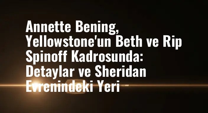 Annette Bening, Yellowstone'un Beth ve Rip Spinoff Kadrosunda: Detaylar ve Sheridan Evrenindeki Yeri
