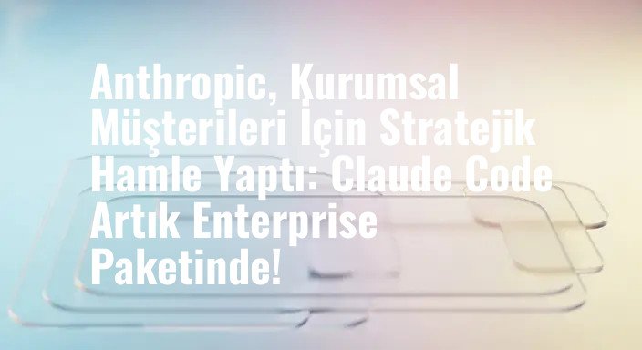 Anthropic, Kurumsal Müşterileri İçin Stratejik Hamle Yaptı: Claude Code Artık Enterprise Paketinde!