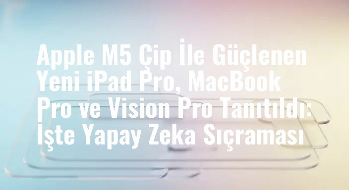 Apple M5 Çip İle Güçlenen Yeni iPad Pro, MacBook Pro ve Vision Pro Tanıtıldı: İşte Yapay Zeka Sıçraması
