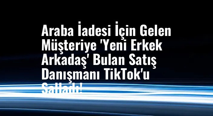 Araba İadesi İçin Gelen Müşteriye 'Yeni Erkek Arkadaş' Bulan Satış Danışmanı TikTok'u Salladı!