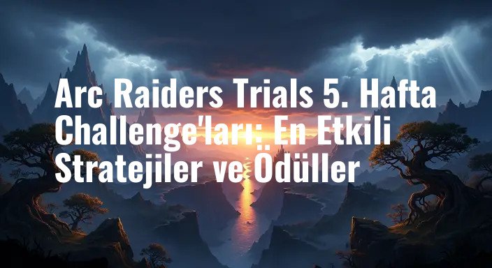 Arc Raiders Trials 5. Hafta Challenge'ları: En Etkili Stratejiler ve Ödüller