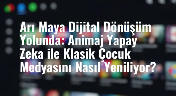 Arı Maya Dijital Dönüşüm Yolunda: Animaj Yapay Zeka ile Klasik Çocuk Medyasını Nasıl Yeniliyor?