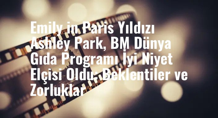 Emily in Paris Yıldızı Ashley Park, BM Dünya Gıda Programı İyi Niyet Elçisi Oldu: Beklentiler ve Zorluklar