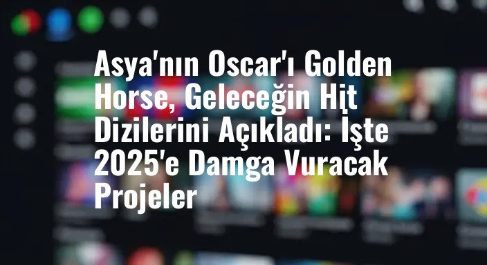 Asya'nın Oscar'ı Golden Horse, Geleceğin Hit Dizilerini Açıkladı: İşte 2025'e Damga Vuracak Projeler