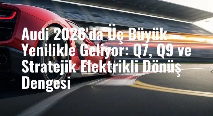 Audi 2026'da Üç Büyük Yenilikle Geliyor: Q7, Q9 ve Stratejik Elektrikli Dönüş Dengesi