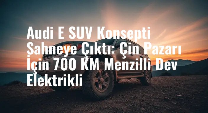 Audi E SUV Konsepti Sahneye Çıktı: Çin Pazarı İçin 700 KM Menzilli Dev Elektrikli