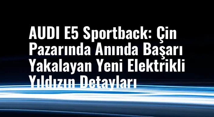 AUDI E5 Sportback: Çin Pazarında Anında Başarı Yakalayan Yeni Elektrikli Yıldızın Detayları