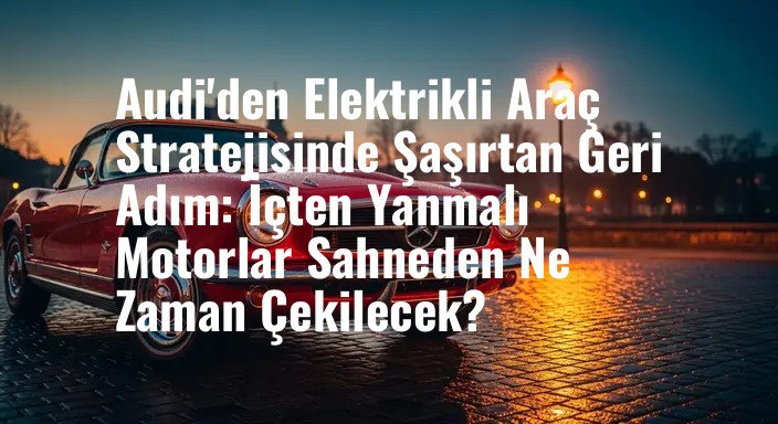 Audi'den Elektrikli Araç Stratejisinde Şaşırtan Geri Adım: İçten Yanmalı Motorlar Sahneden Ne Zaman Çekilecek?